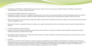  Transparência e Publicidade: A publicidade dos atos processuais é regra, exceto nos casos em que o segredo de justiça se justifique, o que permite o
escrutínio público e o combate a práticas desviantes.
 3. Prevenção de Conflitos de Interesses e Abusos Locais
 Regulação de Conflitos de Interesses: A legislação portuguesa prevê normas para evitar que agentes públicos, incluindo magistrados, atuem em situações
de conflito de interesses, reforçando a confiança na justiça, especialmente em contextos onde a proximidade entre agentes e poder local é maior.
 Planos de Prevenção da Corrupção: Diversos organismos públicos adotam planos específicos para prevenir corrupção e abusos de poder, promovendo uma
cultura de integridade e ética.
 Separação de Funções: A separação entre quem investiga, acusa e julga é fundamental para evitar concentrações de poder e garantir a imparcialidade do
processo.
 4. Desafios Específicos em Meios Pequenos
 Pressões Locais: Em contextos menos urbanos, podem existir pressões informais ou tentativas de influência sobre magistrados, especialmente quando
interesses económicos ou políticos estão em jogo.
 Necessidade de Supervisão Externa: A atuação de instâncias superiores e órgãos de inspeção é fundamental para garantir que a justiça local não se desvie
dos princípios legais e constitucionais.
 Conclusão
 A boa execução do CPP e do CPC depende da observância rigorosa da legalidade, da imparcialidade dos magistrados, da existência de mecanismos de
fiscalização e recurso, e de normas claras para prevenir conflitos de interesses e influências externas, especialmente em meios mais pequenos, onde o risco
de captura do sistema judicial pelo poder local pode ser maior. O fortalecimento da transparência, da ética pública e da supervisão institucional são
essenciais para garantir a efetiva proteção dos direitos, liberdades e garantias de todos os cidadãos.
 