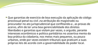  Que garantias de exercício de boa execução da aplicação do código
processual penal ou civil ,na atribuição do magistrado ou
procurador no ato jurisprudencial que conflitando-a , as provas de
acervo, afim de ter uma boa gerenciabilidade dos direitos
liberdades e garantias que violam por vezes, o arguido, perante
interesses econômicos e politico partidários no assertiva mento da
boa prática da cidadania, nos meios mais pequenos, ou pouco
urbanos, onde por vezes existem tribunais que praticam a suas
próprias leis de acordo com a governabilidade do poder local.
 