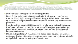 Garantias de Boa Execução do Código Processual Penal ou Civil por Magistrados e Procuradores em Contextos de Risco Local
A aplicação do Código de Processo Penal (CPP) e do Código de Processo Civil (CPC) em meios pequenos ou pouco urbanos, onde podem existir
riscos de influência do poder local ou interesses económicos e partidários, está protegida por um conjunto de garantias legais e institucionais. Estas
garantias visam assegurar a imparcialidade, a legalidade e a proteção dos direitos, liberdades e garantias dos cidadãos, especialmente do arguido.
 Imparcialidade e Independência dos Magistrados
 Dever de imparcialidade: Os magistrados judiciais, no exercício das suas
funções, devem agir com imparcialidade, assegurando a todos tratamento
igual e isento, independentemente de interesses particulares, económicos ou
políticos6.
 Impedimentos e incompatibilidades: A lei proíbe que magistrados exerçam
funções em tribunais onde existam laços familiares ou outras relações que
possam comprometer a sua isenção, prevenindo conflitos de interesses e
favorecimento local6.
 Defesa da legalidade: Os magistrados judiciais têm o dever de assegurar a
defesa dos direitos e interesses legalmente protegidos e de reprimir a violação
da legalidade, mesmo perante pressões externas
 