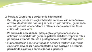 2. Medidas Cautelares e de Garantia Patrimonial
• Decisão por juiz de instrução: Medidas como caução económica e
arresto são decididas por um juiz de instrução criminal, garantindo
controlo judicial independente e célere, especialmente em fases
críticas do processo5.
• Princípios de necessidade, adequação e proporcionalidade: A
aplicação de medidas de garantia patrimonial deve respeitar estes
princípios, evitando abusos e protegendo os direitos do arguido5.
• Fundamentação e recurso: Todas as decisões relativas a medidas
cautelares devem ser fundamentadas e são passíveis de recurso,
permitindo o controlo por instâncias superiores
 