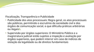 Fiscalização, Transparência e Publicidade
• Publicidade dos atos processuais: Regra geral, os atos processuais
são públicos, permitindo o escrutínio da sociedade civil e dos
órgãos de comunicação social, o que dificulta práticas arbitrárias
ou ilegais6.
• Supervisão por órgãos superiores: O Ministério Público e a
magistratura judicial estão sujeitos a inspeção e avaliação por
órgãos superiores, que podem intervir em caso de indícios de
violação da legalidade ou de direitos fundamentais
 