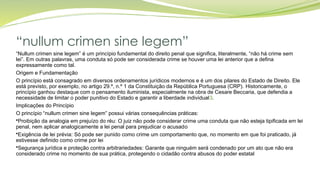 “nullum crimen sine legem”
“Nullum crimen sine legem” é um princípio fundamental do direito penal que significa, literalmente, “não há crime sem
lei”. Em outras palavras, uma conduta só pode ser considerada crime se houver uma lei anterior que a defina
expressamente como tal.
Origem e Fundamentação
O princípio está consagrado em diversos ordenamentos jurídicos modernos e é um dos pilares do Estado de Direito. Ele
está previsto, por exemplo, no artigo 29.º, n.º 1 da Constituição da República Portuguesa (CRP). Historicamente, o
princípio ganhou destaque com o pensamento iluminista, especialmente na obra de Cesare Beccaria, que defendia a
necessidade de limitar o poder punitivo do Estado e garantir a liberdade individual3.
Implicações do Princípio
O princípio “nullum crimen sine legem” possui várias consequências práticas:
•Proibição da analogia em prejuízo do réu: O juiz não pode considerar crime uma conduta que não esteja tipificada em lei
penal, nem aplicar analogicamente a lei penal para prejudicar o acusado
•Exigência de lei prévia: Só pode ser punido como crime um comportamento que, no momento em que foi praticado, já
estivesse definido como crime por lei
•Segurança jurídica e proteção contra arbitrariedades: Garante que ninguém será condenado por um ato que não era
considerado crime no momento de sua prática, protegendo o cidadão contra abusos do poder estatal
 