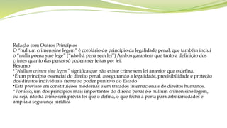 Relação com Outros Princípios
O “nullum crimen sine legem” é corolário do princípio da legalidade penal, que também inclui
o “nulla poena sine lege” (“não há pena sem lei”) Ambos garantem que tanto a definição dos
crimes quanto das penas só podem ser feitas por lei.
Resumo
•“Nullum crimen sine legem” significa que não existe crime sem lei anterior que o defina.
•É um princípio essencial do direito penal, assegurando a legalidade, previsibilidade e proteção
dos direitos individuais frente ao poder punitivo do Estado
•Está previsto em constituições modernas e em tratados internacionais de direitos humanos.
“Por isso, um dos princípios mais importantes do direito penal é o nullum crimen sine legem,
ou seja, não há crime sem prévia lei que o defina, o que fecha a porta para arbitrariedades e
amplia a segurança jurídica
 