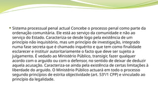  Sistema processual penal actual Concebe o processo penal como parte da
ordenação comunitária. Ele está ao serviço da comunidade e não ao
serviço do Estado. Caracteriza-se desde logo pela existência de um
princípio não inquisitório, mas um princípio de investigação, integrado
numa fase secreta que é chamado inquérito e que tem como finalidade
esclarecer e instituir autoritariamente o facto que deve ser sujeito a
julgamento. É vedado ao Ministério Público, transigir, fazer qualquer
acordo com o arguido ou com o defensor, no sentido de deixar de deduzir
aquela acusação. Caracteriza-se ainda pela existência de certas limitações à
liberdade do arguido. O Ministério Público actuará em todo o processo
segundo princípios de estrita objectividade (art. 53º/1 CPP) e vinculado ao
princípio da legalidade.
 