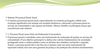 Sistema Processual Penal Atual
 O sistema processual penal atual, especialmente no contexto português, reflete uma
evolução significativa em relação aos modelos históricos, colocando o processo penal ao
serviço da comunidade e não apenas do Estado. Abaixo, detalho os principais traços que
caracterizam este sistema:
 1. Processo Penal como Parte da Ordenação Comunitária
 O processo penal é concebido como um instrumento de realização da justiça ao serviço da
comunidade. O seu objetivo principal é a defesa dos valores fundamentais da sociedade,
protegendo tanto a ordem jurídica como os direitos dos cidadãos, incluindo o arguido.
Assim, o processo penal não é um fim em si mesmo, nem um mero instrumento de
repressão estatal, mas sim uma garantia de justiça e de proteção dos direitos fundamentais.
 