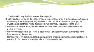 2. Princípio Não Inquisitório, mas de Investigação
O sistema atual afasta-se do antigo modelo inquisitório, onde o juiz acumulava funções
de investigação, acusação e julgamento. Em vez disso, adota-se um princípio de
investigação, centrado numa fase preliminar chamada inquérito. Nesta fase:
• O inquérito é conduzido pelo Ministério Público, com auxílio das autoridades de
polícia criminal.
• O objetivo é esclarecer os factos e determinar se existem indícios suficientes para
levar o caso a julgamento.
• O inquérito é, em regra, secreto, para garantir a eficácia da investigação e proteger a
presunção de inocência e a privacidade dos intervenientes.
 