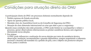 Condições para atuação direta da ONU
A participação direta da ONU em processos eleitorais normalmente depende de:
• Pedido expresso do Estado envolvido;
• Apoio da opinião pública local;
• Mandato claro da Assembleia Geral ou do Conselho de Segurança da ONU;
• Situação de clara dimensão internacional ou crise que afete a paz e a segurança.
Quando essas condições não estão presentes, a ONU pode limitar-se a acompanhar e relatar o
processo, apoiar observadores internacionais ou prestar assistência técnica, sem organizar
diretamente novas eleições.
 Em síntese:
A ONU pode influenciar a realização de novas eleições por meio de assistência técnica,
observação, mediação, recomendações e pressão diplomática, sempre respeitando a soberania
nacional e atuando sob mandato ou a pedido do país, com o objetivo de promover eleições
livres, justas e credíveis
 