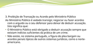3. Proibição de Transação ou Acordo pelo Ministério Público
Ao Ministério Público é vedado transigir, negociar ou fazer acordos
com o arguido ou o seu defensor para deixar de deduzir acusação.
Isto significa que:
• O Ministério Público está obrigado a deduzir acusação sempre que
existam indícios suficientes da prática de um crime.
• Não existe, no sistema português, a figura do plea bargain ou
acordos penais típicos de outros sistemas jurídicos, como o norte-
americano.
 