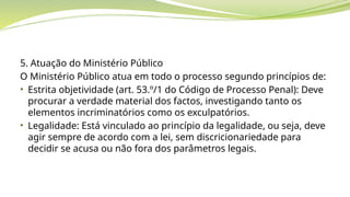 5. Atuação do Ministério Público
O Ministério Público atua em todo o processo segundo princípios de:
• Estrita objetividade (art. 53.º/1 do Código de Processo Penal): Deve
procurar a verdade material dos factos, investigando tanto os
elementos incriminatórios como os exculpatórios.
• Legalidade: Está vinculado ao princípio da legalidade, ou seja, deve
agir sempre de acordo com a lei, sem discricionariedade para
decidir se acusa ou não fora dos parâmetros legais.
 