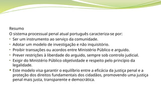 Resumo
O sistema processual penal atual português caracteriza-se por:
• Ser um instrumento ao serviço da comunidade.
• Adotar um modelo de investigação e não inquisitório.
• Proibir transações ou acordos entre Ministério Público e arguido.
• Prever restrições à liberdade do arguido, sempre sob controlo judicial.
• Exigir do Ministério Público objetividade e respeito pelo princípio da
legalidade.
 Este modelo visa garantir o equilíbrio entre a eficácia da justiça penal e a
proteção dos direitos fundamentais dos cidadãos, promovendo uma justiça
penal mais justa, transparente e democrática.
 