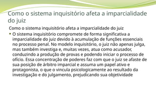 Como o sistema inquisitório afeta a imparcialidade
do juiz
Como o sistema inquisitório afeta a imparcialidade do juiz
 O sistema inquisitório compromete de forma significativa a
imparcialidade do juiz devido à acumulação de funções essenciais
no processo penal. No modelo inquisitório, o juiz não apenas julga,
mas também investiga e, muitas vezes, atua como acusador,
conduzindo a produção de provas e podendo iniciar o processo de
ofício. Essa concentração de poderes faz com que o juiz se afaste de
sua posição de árbitro imparcial e assuma um papel ativo e
protagonista, o que o vincula psicologicamente ao resultado da
investigação e do julgamento, prejudicando sua objetividade
 