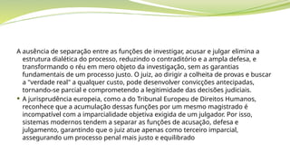 A ausência de separação entre as funções de investigar, acusar e julgar elimina a
estrutura dialética do processo, reduzindo o contraditório e a ampla defesa, e
transformando o réu em mero objeto da investigação, sem as garantias
fundamentais de um processo justo. O juiz, ao dirigir a colheita de provas e buscar
a "verdade real" a qualquer custo, pode desenvolver convicções antecipadas,
tornando-se parcial e comprometendo a legitimidade das decisões judiciais.
 A jurisprudência europeia, como a do Tribunal Europeu de Direitos Humanos,
reconhece que a acumulação dessas funções por um mesmo magistrado é
incompatível com a imparcialidade objetiva exigida de um julgador. Por isso,
sistemas modernos tendem a separar as funções de acusação, defesa e
julgamento, garantindo que o juiz atue apenas como terceiro imparcial,
assegurando um processo penal mais justo e equilibrado
 