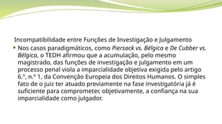 Incompatibilidade entre Funções de Investigação e Julgamento
 Nos casos paradigmáticos, como Piersack vs. Bélgica e De Cubber vs.
Bélgica, o TEDH afirmou que a acumulação, pelo mesmo
magistrado, das funções de investigação e julgamento em um
processo penal viola a imparcialidade objetiva exigida pelo artigo
6.º, n.º 1, da Convenção Europeia dos Direitos Humanos. O simples
fato de o juiz ter atuado previamente na fase investigatória já é
suficiente para comprometer, objetivamente, a confiança na sua
imparcialidade como julgador.
 