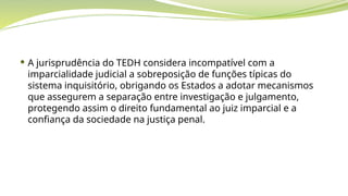  A jurisprudência do TEDH considera incompatível com a
imparcialidade judicial a sobreposição de funções típicas do
sistema inquisitório, obrigando os Estados a adotar mecanismos
que assegurem a separação entre investigação e julgamento,
protegendo assim o direito fundamental ao juiz imparcial e a
confiança da sociedade na justiça penal.
 