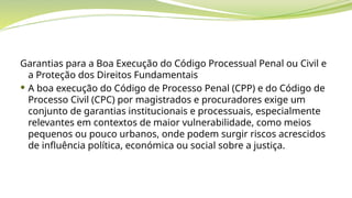 Garantias para a Boa Execução do Código Processual Penal ou Civil e
a Proteção dos Direitos Fundamentais
 A boa execução do Código de Processo Penal (CPP) e do Código de
Processo Civil (CPC) por magistrados e procuradores exige um
conjunto de garantias institucionais e processuais, especialmente
relevantes em contextos de maior vulnerabilidade, como meios
pequenos ou pouco urbanos, onde podem surgir riscos acrescidos
de influência política, económica ou social sobre a justiça.
 