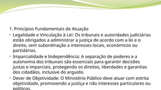 1. Princípios Fundamentais de Atuação
• Legalidade e Vinculação à Lei: Os tribunais e autoridades judiciárias
estão obrigados a administrar a justiça de acordo com a lei e o
direito, sem subordinação a interesses locais, económicos ou
partidários.
• Imparcialidade e Independência: A separação de poderes e a
autonomia dos tribunais são essenciais para garantir decisões
justas e imparciais, protegendo os direitos, liberdades e garantias
dos cidadãos, inclusive do arguido.
• Dever de Objetividade: O Ministério Público deve atuar com estrita
objetividade, promovendo a justiça e não interesses particulares ou
 