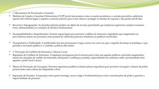  2. Mecanismos de Fiscalização e Garantia
 Medidas de Coação e Garantias Patrimoniais: O CPP prevê mecanismos como a caução económica e o arresto preventivo, aplicáveis
apenas sob critérios legais e sujeitos a controlo judicial, para evitar abusos e proteger os direitos do arguido e das partes envolvidas.
 Recursos e Impugnações: As decisões judiciais podem ser objeto de recurso, permitindo que instâncias superiores corrijam eventuais
erros, arbitrariedades ou violações de direitos fundamentais.
 Incompatibilidades e Impedimentos: Existem regras legais para prevenir conflitos de interesses, impedindo que magistrados ou
procuradores atuem em processos onde possam ter interesses pessoais, familiares ou políticos envolvidos.
 Transparência e Publicidade: A publicidade dos atos processuais é regra, exceto nos casos em que o segredo de justiça se justifique, o que
permite o escrutínio público e o combate a práticas desviantes.
 3. Prevenção de Conflitos de Interesses e Abusos Locais
 Regulação de Conflitos de Interesses: A legislação portuguesa prevê normas para evitar que agentes públicos, incluindo magistrados,
atuem em situações de conflito de interesses, reforçando a confiança na justiça, especialmente em contextos onde a proximidade entre
agentes e poder local é maior.
 Planos de Prevenção da Corrupção: Diversos organismos públicos adotam planos específicos para prevenir corrupção e abusos de poder,
promovendo uma cultura de integridade e ética.
 Separação de Funções: A separação entre quem investiga, acusa e julga é fundamental para evitar concentrações de poder e garantir a
imparcialidade do processo.
 