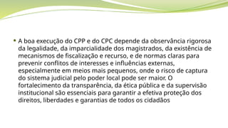  A boa execução do CPP e do CPC depende da observância rigorosa
da legalidade, da imparcialidade dos magistrados, da existência de
mecanismos de fiscalização e recurso, e de normas claras para
prevenir conflitos de interesses e influências externas,
especialmente em meios mais pequenos, onde o risco de captura
do sistema judicial pelo poder local pode ser maior. O
fortalecimento da transparência, da ética pública e da supervisão
institucional são essenciais para garantir a efetiva proteção dos
direitos, liberdades e garantias de todos os cidadãos
 
