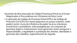 Garantias de Boa Execução do Código Processual Penal ou Civil por
Magistrados e Procuradores em Contextos de Risco Local
 A aplicação do Código de Processo Penal (CPP) e do Código de
Processo Civil (CPC) em meios pequenos ou pouco urbanos, onde
podem existir riscos de influência do poder local ou interesses
económicos e partidários, está protegida por um conjunto de
garantias legais e institucionais. Estas garantias visam assegurar a
imparcialidade, a legalidade e a proteção dos direitos, liberdades e
garantias dos cidadãos, especialmente do arguido.
 