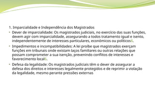 1. Imparcialidade e Independência dos Magistrados
• Dever de imparcialidade: Os magistrados judiciais, no exercício das suas funções,
devem agir com imparcialidade, assegurando a todos tratamento igual e isento,
independentemente de interesses particulares, económicos ou políticos6.
• Impedimentos e incompatibilidades: A lei proíbe que magistrados exerçam
funções em tribunais onde existam laços familiares ou outras relações que
possam comprometer a sua isenção, prevenindo conflitos de interesses e
favorecimento local6.
• Defesa da legalidade: Os magistrados judiciais têm o dever de assegurar a
defesa dos direitos e interesses legalmente protegidos e de reprimir a violação
da legalidade, mesmo perante pressões externas
 