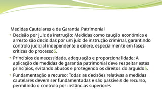 Medidas Cautelares e de Garantia Patrimonial
• Decisão por juiz de instrução: Medidas como caução económica e
arresto são decididas por um juiz de instrução criminal, garantindo
controlo judicial independente e célere, especialmente em fases
críticas do processo5.
• Princípios de necessidade, adequação e proporcionalidade: A
aplicação de medidas de garantia patrimonial deve respeitar estes
princípios, evitando abusos e protegendo os direitos do arguido5.
• Fundamentação e recurso: Todas as decisões relativas a medidas
cautelares devem ser fundamentadas e são passíveis de recurso,
permitindo o controlo por instâncias superiores
 
