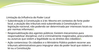 Limitação da Influência do Poder Local
• Subordinação à Constituição e à lei: Mesmo em contextos de forte poder
local, a atuação dos tribunais está subordinada à Constituição e à
legislação nacional, não podendo ser determinada por interesses locais ou
por normas informais8.
• Responsabilização dos agentes públicos: Existem mecanismos para
responsabilizar disciplinar, civil e criminalmente magistrados, procuradores
ou autarcas que violem a legalidade ou os direitos dos cidadãos8.
• Ação contenciosa: Os cidadãos e o Ministério Público podem recorrer aos
tribunais administrativos para impugnar atos do poder local que violem a
lei ou a Constituição
 