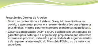 Proteção dos Direitos do Arguido
• Direito ao contraditório e à defesa: O arguido tem direito a ser
ouvido, a apresentar provas e a recorrer de decisões que afetem os
seus direitos, mesmo perante interesses económicos ou políticos6.
• Garantias processuais: O CPP e o CPC estabelecem um conjunto de
garantias para evitar que o arguido seja prejudicado por interesses
externos ao processo, incluindo a possibilidade de arguir nulidades
e de requerer a intervenção do Ministério Público ou de instâncias
superiores
 