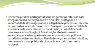  O sistema jurídico português dispõe de garantias robustas para
assegurar a boa execução do CPP e do CPC, protegendo a
imparcialidade dos magistrados e a legalidade processual, mesmo
em contextos locais de maior risco. O respeito pela imparcialidade,
a existência de mecanismos de fiscalização, a possibilidade de
recurso e a subordinação à Constituição são instrumentos
essenciais para evitar que interesses económicos ou político-
partidários violem os direitos, liberdades e garantias dos cidadãos,
promovendo a boa prática da cidadania em todo o território
nacional
 