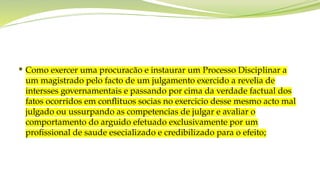  Como exercer uma procuracão e instaurar um Processo Disciplinar a
um magistrado pelo facto de um julgamento exercido a revelia de
intersses governamentais e passando por cima da verdade factual dos
fatos ocorridos em conflituos socias no exercicio desse mesmo acto mal
julgado ou ussurpando as competencias de julgar e avaliar o
comportamento do arguido efetuado exclusivamente por um
profissional de saude esecializado e credibilizado para o efeito;
 
