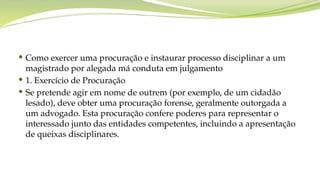  Como exercer uma procuração e instaurar processo disciplinar a um
magistrado por alegada má conduta em julgamento
 1. Exercício de Procuração
 Se pretende agir em nome de outrem (por exemplo, de um cidadão
lesado), deve obter uma procuração forense, geralmente outorgada a
um advogado. Esta procuração confere poderes para representar o
interessado junto das entidades competentes, incluindo a apresentação
de queixas disciplinares.
 