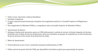  Onde e Como Apresentar a Queixa Disciplinar
 Entidade Competente:
 O órgão responsável pela fiscalização disciplinar dos magistrados judiciais é o Conselho Superior da Magistratura
(CSM).
 Para magistrados do Ministério Público, a competência cabe ao Conselho Superior do Ministério Público.
 Apresentação da Queixa:
 Qualquer cidadão pode apresentar queixa ao CSM relativamente à conduta de um juiz, incluindo alegações de decisões
proferidas com violação de deveres profissionais, abuso de autoridade, usurpação de competências, ou desconsideração
de provas técnicas (como laudos de profissionais de saúde).
 Meios de Apresentação:
 Presencialmente ou por correio, remetendo exposição fundamentada ao CSM.
 Online, através do portal oficial do CSM, que disponibiliza formulário próprio para apresentação de queixas
 