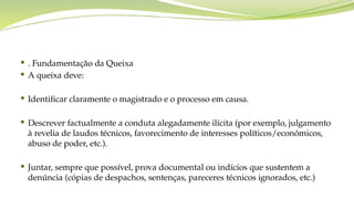  . Fundamentação da Queixa
 A queixa deve:
 Identificar claramente o magistrado e o processo em causa.
 Descrever factualmente a conduta alegadamente ilícita (por exemplo, julgamento
à revelia de laudos técnicos, favorecimento de interesses políticos/económicos,
abuso de poder, etc.).
 Juntar, sempre que possível, prova documental ou indícios que sustentem a
denúncia (cópias de despachos, sentenças, pareceres técnicos ignorados, etc.)
 