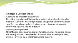 Tramitação e Consequências
• Abertura de processo disciplinar:
Recebida a queixa, o CSM avalia se existem indícios de infração
disciplinar. Se sim, instaura processo disciplinar, podendo aplicar
sanções que vão de advertência à suspensão ou exoneração,
conforme a gravidade da infração.
• Separação de poderes:
O CSM pode sancionar condutas funcionais, mas não pode anular
decisões judiciais. Se o objetivo é alterar a decisão do processo,
deve recorrer-se para instância judicial superior
 