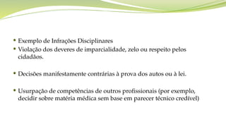  Exemplo de Infrações Disciplinares
 Violação dos deveres de imparcialidade, zelo ou respeito pelos
cidadãos.
 Decisões manifestamente contrárias à prova dos autos ou à lei.
 Usurpação de competências de outros profissionais (por exemplo,
decidir sobre matéria médica sem base em parecer técnico credível)
 