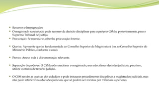  Recursos e Impugnações
 O magistrado sancionado pode recorrer da decisão disciplinar para o próprio CSM e, posteriormente, para o
Supremo Tribunal de Justiça.
 Procuração: Se necessário, obtenha procuração forense.
 Queixa: Apresente queixa fundamentada ao Conselho Superior da Magistratura (ou ao Conselho Superior do
Ministério Público, conforme o caso).
 Provas: Anexe toda a documentação relevante.
 Separação de poderes: O CSM pode sancionar o magistrado, mas não alterar decisões judiciais; para isso,
utilize os meios de recurso judicial.
 O CSM recebe as queixas dos cidadãos e pode instaurar procedimento disciplinar a magistrados judiciais, mas
não pode interferir nas decisões judiciais, que só podem ser revistas por tribunais superiores
 