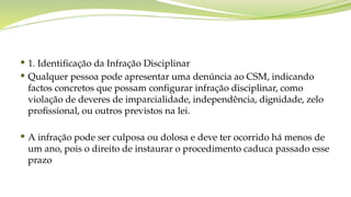  1. Identificação da Infração Disciplinar
 Qualquer pessoa pode apresentar uma denúncia ao CSM, indicando
factos concretos que possam configurar infração disciplinar, como
violação de deveres de imparcialidade, independência, dignidade, zelo
profissional, ou outros previstos na lei.
 A infração pode ser culposa ou dolosa e deve ter ocorrido há menos de
um ano, pois o direito de instaurar o procedimento caduca passado esse
prazo
 