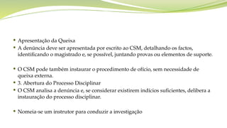  Apresentação da Queixa
 A denúncia deve ser apresentada por escrito ao CSM, detalhando os factos,
identificando o magistrado e, se possível, juntando provas ou elementos de suporte.
 O CSM pode também instaurar o procedimento de ofício, sem necessidade de
queixa externa.
 3. Abertura do Processo Disciplinar
 O CSM analisa a denúncia e, se considerar existirem indícios suficientes, delibera a
instauração do processo disciplinar.
 Nomeia-se um instrutor para conduzir a investigação
 