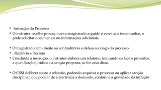  Instrução do Processo
 O instrutor recolhe provas, ouve o magistrado arguido e eventuais testemunhas, e
pode solicitar documentos ou informações adicionais.
 O magistrado tem direito ao contraditório e defesa ao longo do processo.
 . Relatório e Decisão
 Concluída a instrução, o instrutor elabora um relatório, indicando os factos provados,
a qualificação jurídica e a sanção proposta, se for caso disso.
 O CSM delibera sobre o relatório, podendo arquivar o processo ou aplicar sanção
disciplinar, que pode ir de advertência a demissão, conforme a gravidade da infração
 