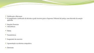  Notificação e Recursos
 O magistrado é notificado da decisão e pode recorrer para o Supremo Tribunal de Justiça, caso discorde da sanção
aplicada.
 Sanções Possíveis
 Advertência
 Multa
 Transferência
 Suspensão de exercício
 Aposentação ou reforma compulsiva
 Demissão
 