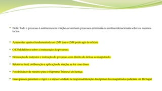  Nota: Todo o processo é autónomo em relação a eventuais processos criminais ou contraordenacionais sobre os mesmos
factos.
 Apresentar queixa fundamentada ao CSM (ou o CSM pode agir de ofício).
 O CSM delibera sobre a instauração do processo.
 Nomeação de instrutor e instrução do processo, com direito de defesa ao magistrado.
 Relatório final, deliberação e aplicação de sanção, se for caso disso.
 Possibilidade de recurso para o Supremo Tribunal de Justiça.
 Esses passos garantem o rigor e a imparcialidade na responsabilização disciplinar dos magistrados judiciais em Portugal
 