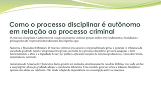 Como o processo disciplinar é autônomo
em relação ao processo criminal
O processo disciplinar é autónomo em relação ao processo criminal porque ambos têm fundamentos, finalidades e
pressupostos de responsabilidade distintos. Isso significa que:
Natureza e Finalidade Diferentes: O processo criminal visa apurar a responsabilidade penal e proteger os interesses da
sociedade, podendo resultar em penas como prisão ou multa. Já o processo disciplinar procura assegurar o bom
funcionamento, a ética e a dignidade do serviço público, aplicando sanções de natureza profissional, como advertência,
suspensão ou demissão.
Autonomia de Apreciação: Os mesmos factos podem ser avaliados simultaneamente nos dois âmbitos, mas cada um faz
a sua própria valoração, podendo chegar a conclusões diferentes. Uma conduta pode ser crime e infração disciplinar,
apenas uma delas, ou nenhuma. Não existe relação de dependência ou consumpção entre os processos
 
