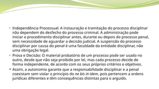• Independência Processual: A instauração e tramitação do processo disciplinar
não dependem do desfecho do processo criminal. A administração pode
iniciar o procedimento disciplinar antes, durante ou depois do processo penal,
sem necessidade de aguardar a decisão judicial. A suspensão do processo
disciplinar por causa do penal é uma faculdade da entidade disciplinar, não
uma obrigação legal.
• Prova e Decisão: O material probatório de um processo pode ser usado no
outro, desde que não seja proibido por lei, mas cada processo decide de
forma independente, de acordo com os seus próprios critérios e objetivos.
 Assim, a autonomia garante que a responsabilidade disciplinar e a penal
coexistam sem violar o princípio do ne bis in idem, pois pertencem a ordens
jurídicas diferentes e têm consequências distintas para o arguido.
 