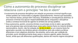 Como a autonomia do processo disciplinar se
relaciona com o princípio "ne bis in idem"
A autonomia do processo disciplinar em relação ao processo criminal significa que
ambos podem ser instaurados e julgados separadamente, mesmo que baseados
nos mesmos factos, porque têm natureza, finalidades e consequências distintas. O
processo criminal visa apurar responsabilidade penal, enquanto o disciplinar
avalia a conduta funcional do agente no âmbito do serviço público.
 Essa autonomia, porém, encontra limites no princípio ne bis in idem, que proíbe
que uma pessoa seja sancionada duas vezes pelo mesmo facto no mesmo âmbito
sancionatório. Assim, não há violação do ne bis in idem se um mesmo facto for
apreciado e punido nos âmbitos penal e disciplinar, pois são ordens jurídicas
diferentes e com objetivos distintos. No entanto, seria nulo, por violação do
princípio, punir disciplinarmente duas vezes o mesmo agente, pelos mesmos
factos, ainda que sob diferentes qualificações, dentro do mesmo regime disciplinar
 