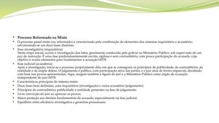  Processo Reformado ou Misto
 O processo penal misto (ou reformado) é caracterizado pela combinação de elementos dos sistemas inquisitório e acusatório,
estruturando-se em duas fases distintas:
 Fase investigatória (inquisitória):
Nesta etapa inicial, ocorre a investigação dos fatos, geralmente conduzida pela polícia ou Ministério Público, sob supervisão de um
juiz de instrução. É uma fase predominantemente escrita, sigilosa e sem contraditório, com pouca participação do acusado, cujo
objetivo é reunir elementos para fundamentar a acusação14578.
 Fase judicial (acusatória):
Após a investigação, inicia-se o processo propriamente dito, em que se consagram os princípios da publicidade, do contraditório, da
oralidade e da ampla defesa. O julgamento é público, com participação ativa das partes, e o juiz atua de forma imparcial, decidindo
com base nas provas apresentadas. Aqui, surgem também a figura do júri e o Ministério Público como órgão de acusação
independente do juiz14578.
 Características principais do sistema misto:
 Duas fases bem definidas: uma inquisitória (investigação) e outra acusatória (julgamento).
 Princípios do contraditório, publicidade e oralidade presentes na fase de julgamento.
 Livre convicção do juiz ao apreciar as provas.
 Maior proteção aos direitos fundamentais do acusado, especialmente na fase judicial.
 Equilíbrio entre eficiência investigativa e garantias processuais.
 