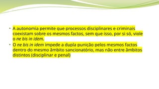 • A autonomia permite que processos disciplinares e criminais
coexistam sobre os mesmos factos, sem que isso, por si só, viole
o ne bis in idem.
• O ne bis in idem impede a dupla punição pelos mesmos factos
dentro do mesmo âmbito sancionatório, mas não entre âmbitos
distintos (disciplinar e penal)
 