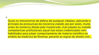 
Quais os mecanismos de defesa de qualquer cidadao, aplicando o
principio da pressuncao da inocencia violado ate por vezes, muito
antes da sentenca ditada pelo magistrado ,mal julgado ou violado
competencias profissionais aqual nao estao credenciados nem
habilitados para julgar comportamento de materia cientifico no
ambito da medicina de florense, perante as regras do direito civil...
 