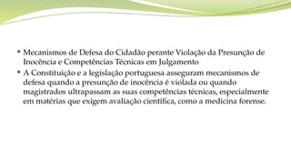  Mecanismos de Defesa do Cidadão perante Violação da Presunção de
Inocência e Competências Técnicas em Julgamento
 A Constituição e a legislação portuguesa asseguram mecanismos de
defesa quando a presunção de inocência é violada ou quando
magistrados ultrapassam as suas competências técnicas, especialmente
em matérias que exigem avaliação científica, como a medicina forense.
 