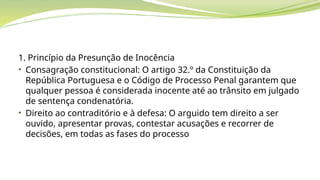 1. Princípio da Presunção de Inocência
• Consagração constitucional: O artigo 32.º da Constituição da
República Portuguesa e o Código de Processo Penal garantem que
qualquer pessoa é considerada inocente até ao trânsito em julgado
de sentença condenatória.
• Direito ao contraditório e à defesa: O arguido tem direito a ser
ouvido, apresentar provas, contestar acusações e recorrer de
decisões, em todas as fases do processo
 
