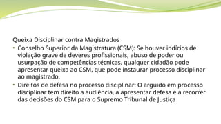 Queixa Disciplinar contra Magistrados
• Conselho Superior da Magistratura (CSM): Se houver indícios de
violação grave de deveres profissionais, abuso de poder ou
usurpação de competências técnicas, qualquer cidadão pode
apresentar queixa ao CSM, que pode instaurar processo disciplinar
ao magistrado.
• Direitos de defesa no processo disciplinar: O arguido em processo
disciplinar tem direito a audiência, a apresentar defesa e a recorrer
das decisões do CSM para o Supremo Tribunal de Justiça
 