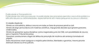Publicidade e Transparência
Publicidade dos atos processuais: A publicidade dos processos permite o escrutínio público e
dificulta abusos ou arbitrariedades, especialmente em meios pequenos ou pouco urbanos.
O cidadão dispõe de:
•Direito ao contraditório, defesa e recurso em todas as fases do processo penal ou civil.
•Direito de exigir perícia técnica em matérias científicas, impugnando decisões que ignorem pareceres
credenciados.
•Direito de apresentar queixa disciplinar contra magistrados junto do CSM, com possibilidade de recurso
para o Supremo Tribunal de Justiça.
•Garantias constitucionais e legais de defesa da presunção de inocência até sentença transitada em
julgado.
Estes mecanismos visam assegurar o respeito pelos direitos, liberdades e garantias, mesmo perante
eventuais abusos ou erros judiciais.
 